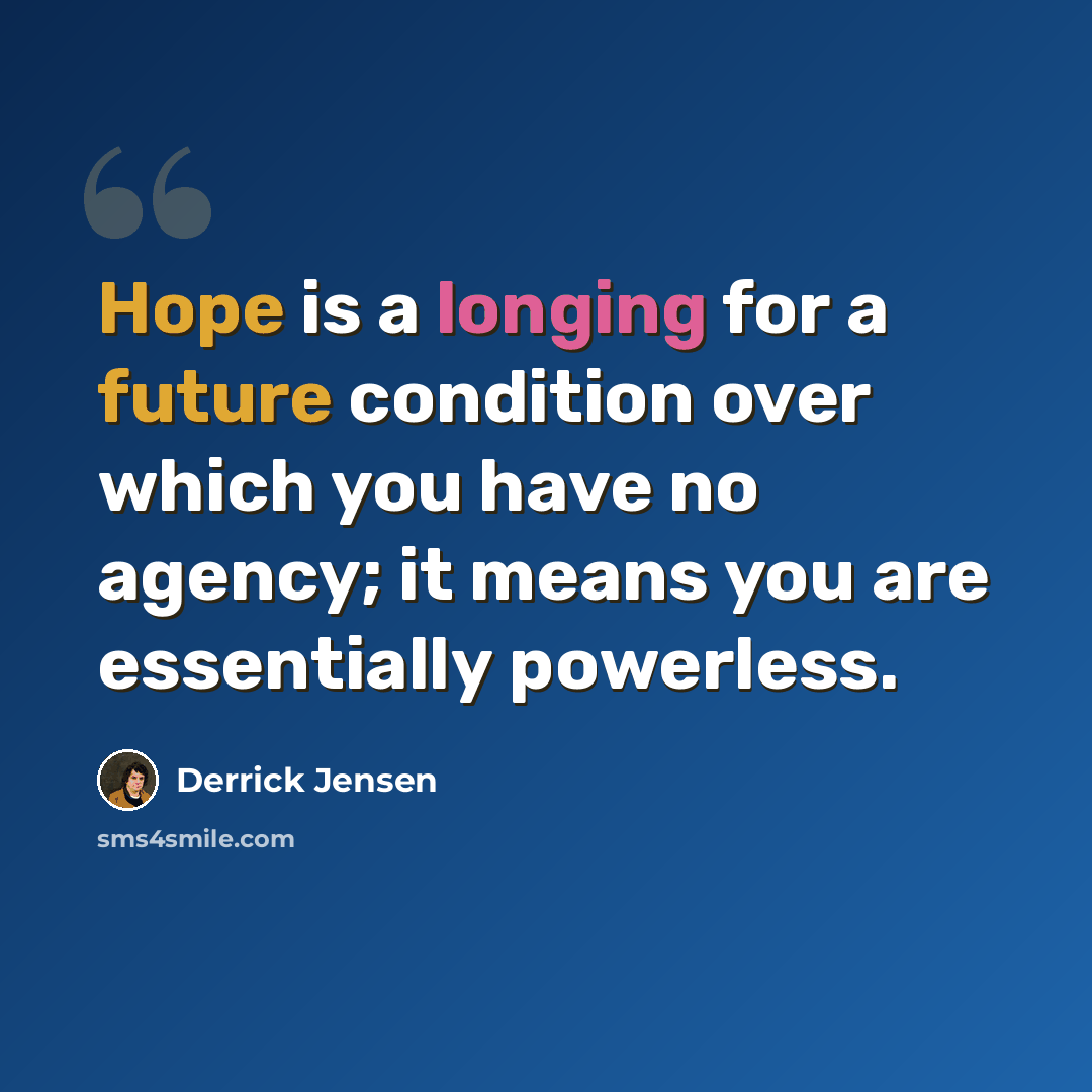“Hope is a longing for a future condition over which you have no agency; it means you are essentially powerless.” quote by Derrick Jensen