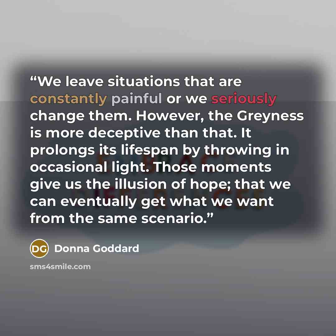 “We leave situations that are constantly painful or we seriously change them. However, the Greyness is more deceptive than that. It prolongs its lifespan by throwing in occasional light. Those moments give us the illusion of hope; that we can eventually get what we want from the same scenario.” quote by Donna Goddard