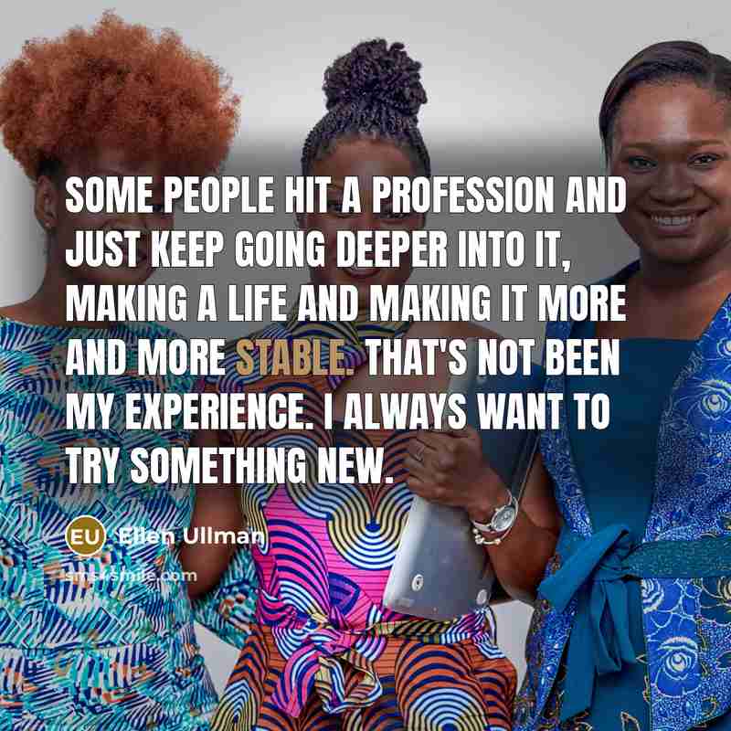 “Some people hit a profession and just keep going deeper into it, making a life and making it more and more stable. That's not been my experience. I always want to try something new.” quote by Ellen Ullman