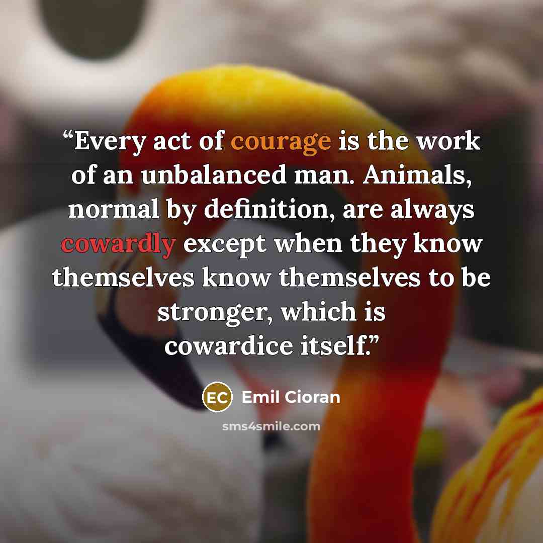 “Every act of courage is the work of an unbalanced man. Animals, normal by definition, are always cowardly except when they know themselves know themselves to be stronger, which is cowardice itself.” quote by Emil Cioran