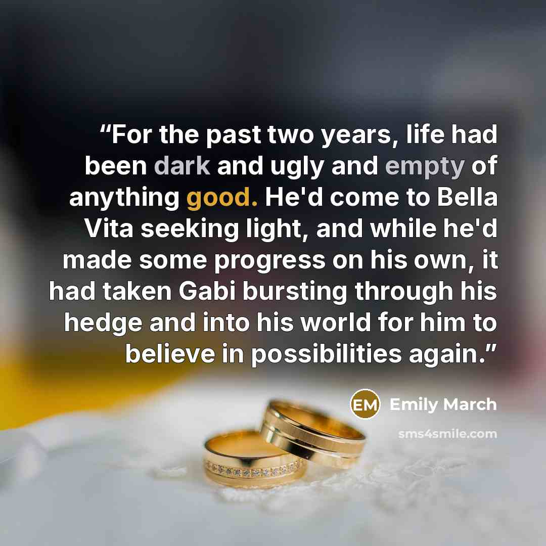 “For the past two years, life had been dark and ugly and empty of anything good. He'd come to Bella Vita seeking light, and while he'd made some progress on his own, it had taken Gabi bursting through his hedge and into his world for him to believe in possibilities again.” quote by Emily March