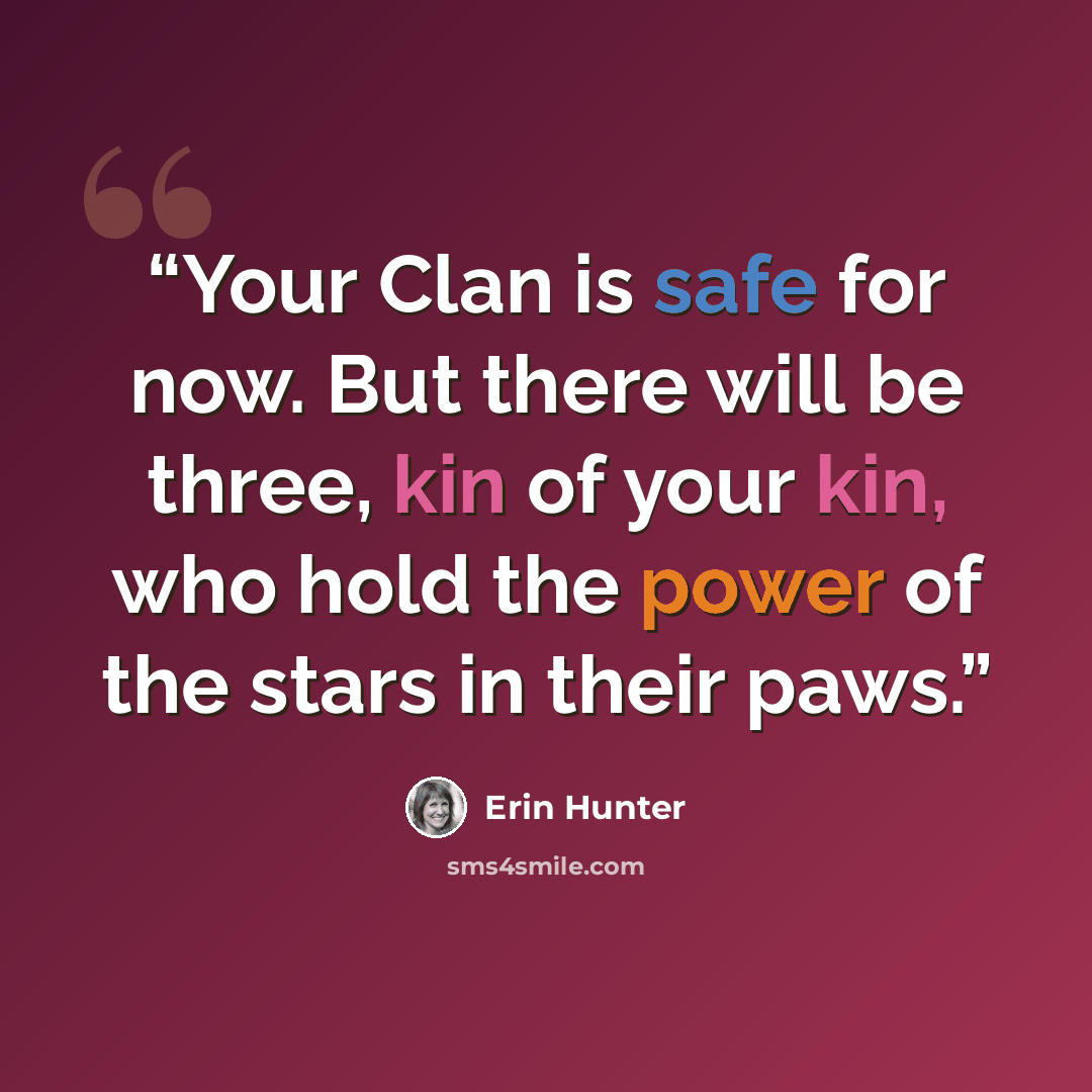 “Your Clan is safe for now. But there will be three, kin of your kin, who hold the power of the stars in their paws.” quote by Erin Hunter