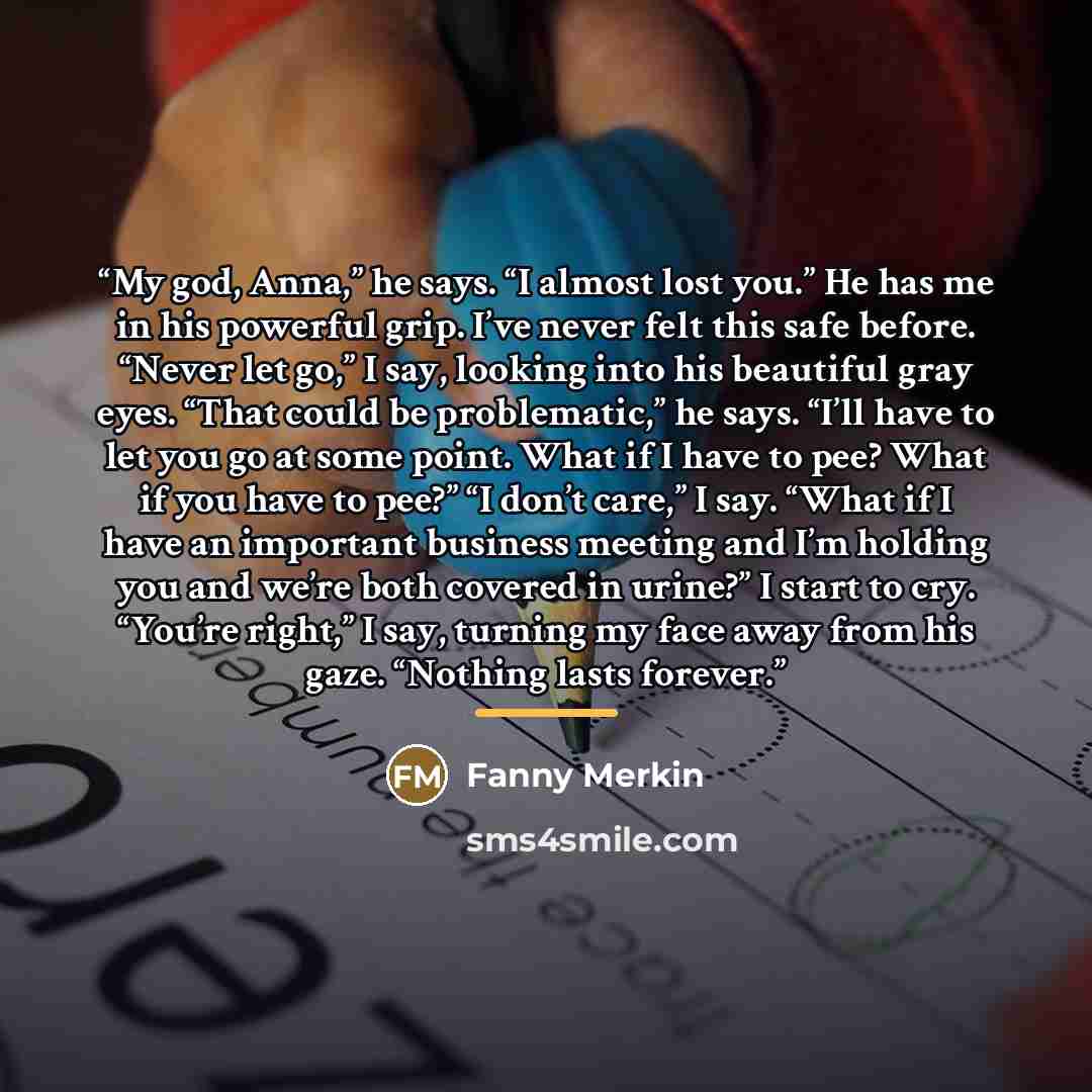 “My god, Anna,” he says. “I almost lost you.” He has me in his powerful grip. I’ve never felt this safe before. “Never let go,” I say, looking into his beautiful gray eyes. “That could be problematic,” he says. “I’ll have to let you go at some point. What if I have to pee? What if you have to pee?”…” quote by Fanny Merkin
