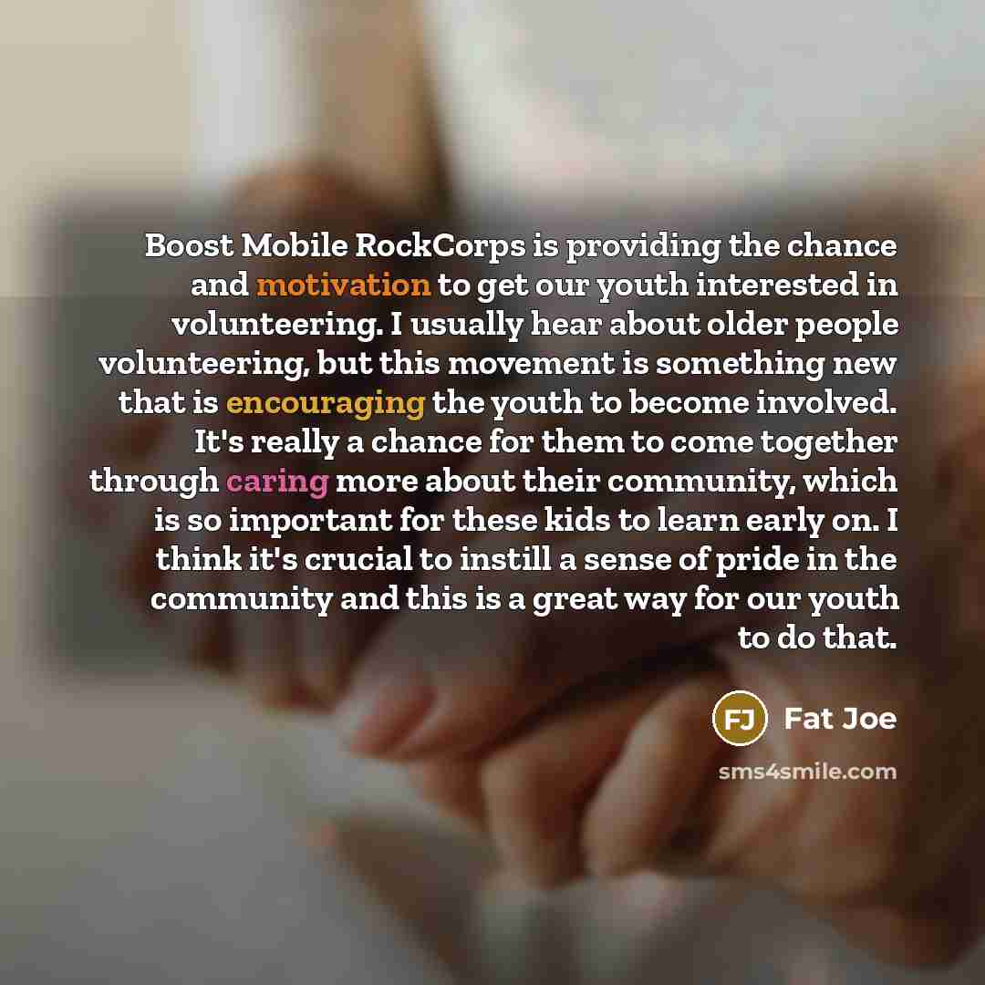 “Boost Mobile RockCorps is providing the chance and motivation to get our youth interested in volunteering. I usually hear about older people volunteering, but this movement is something new that is encouraging the youth to become involved. It's really a chance for them to come together through…” quote by Fat Joe