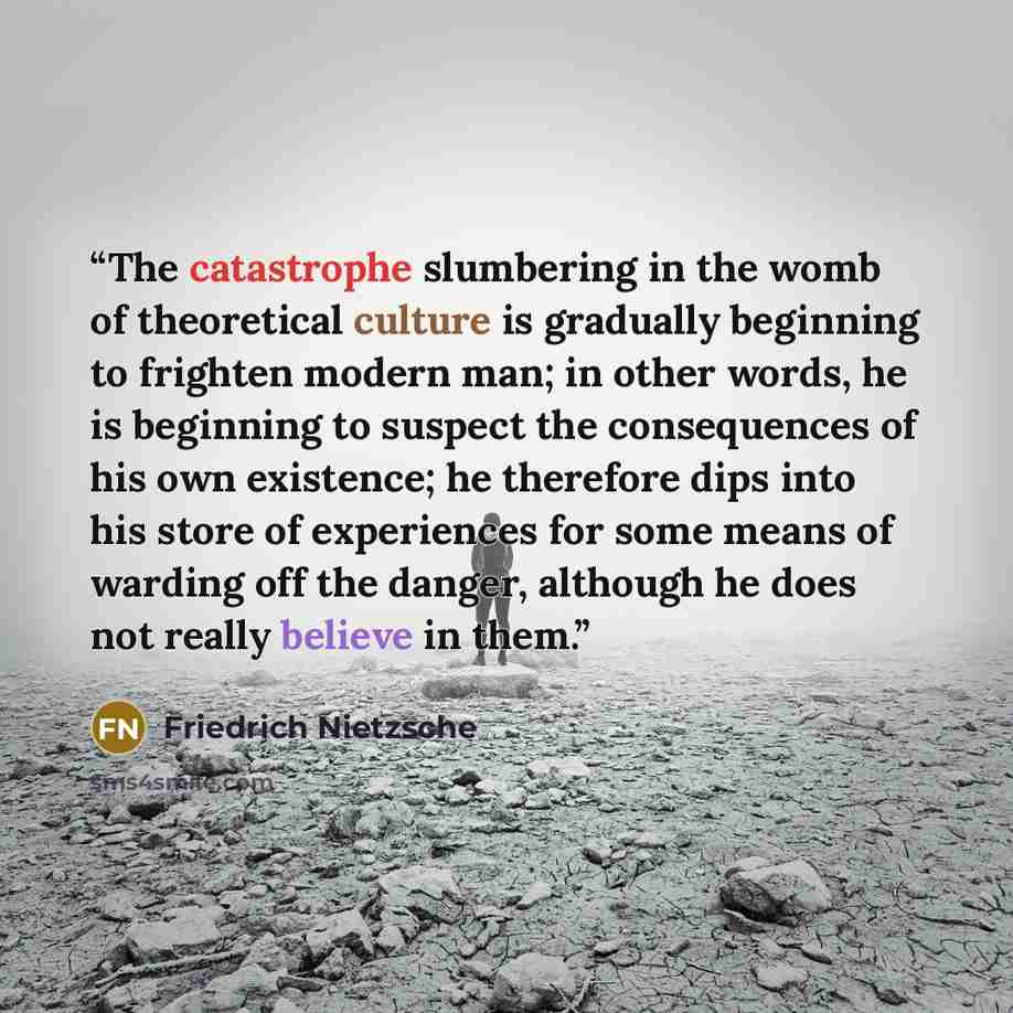 “The catastrophe slumbering in the womb of theoretical culture is gradually beginning to frighten modern man; in other words, he is beginning to suspect the consequences of his own existence; he therefore dips into his store of experiences for some means of warding off the danger, although he does…” quote by Friedrich Nietzsche