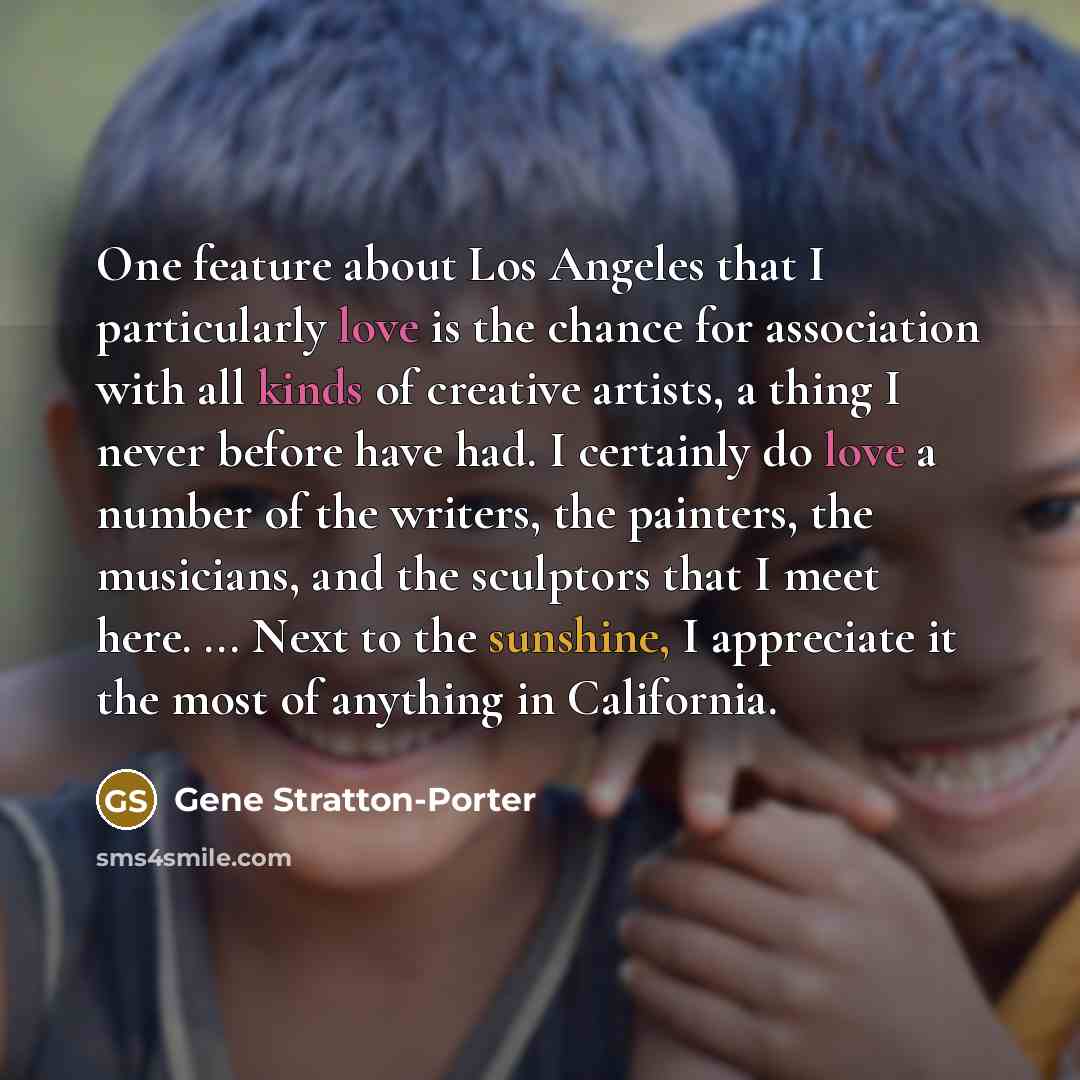 “One feature about Los Angeles that I particularly love is the chance for association with all kinds of creative artists, a thing I never before have had. I certainly do love a number of the writers, the painters, the musicians, and the sculptors that I meet here. ... Next to the sunshine, I…” quote by Gene Stratton-Porter
