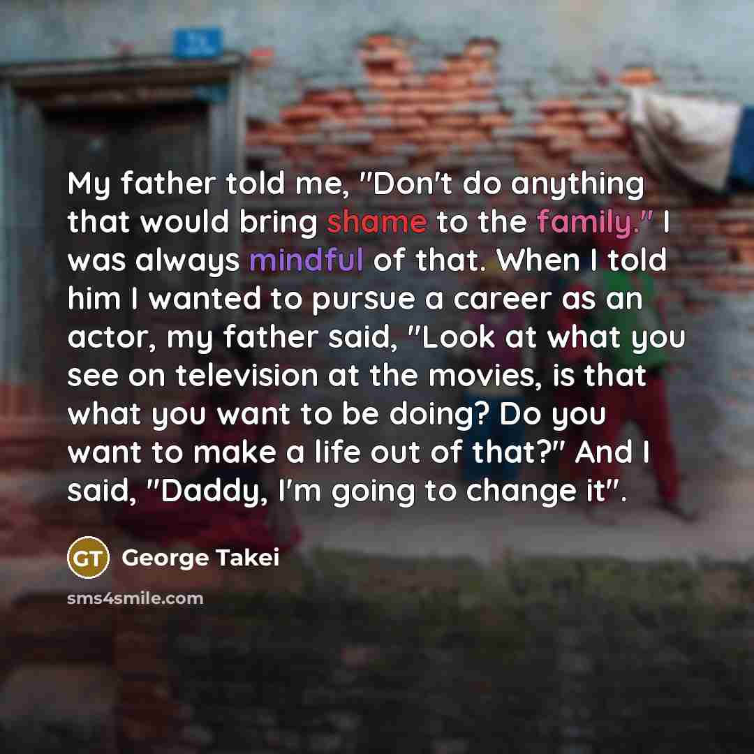 “My father told me, "Don't do anything that would bring shame to the family." I was always mindful of that. When I told him I wanted to pursue a career as an actor, my father said, "Look at what you see on television at the movies, is that what you want to be doing? Do you want to make a life out…” quote by George Takei