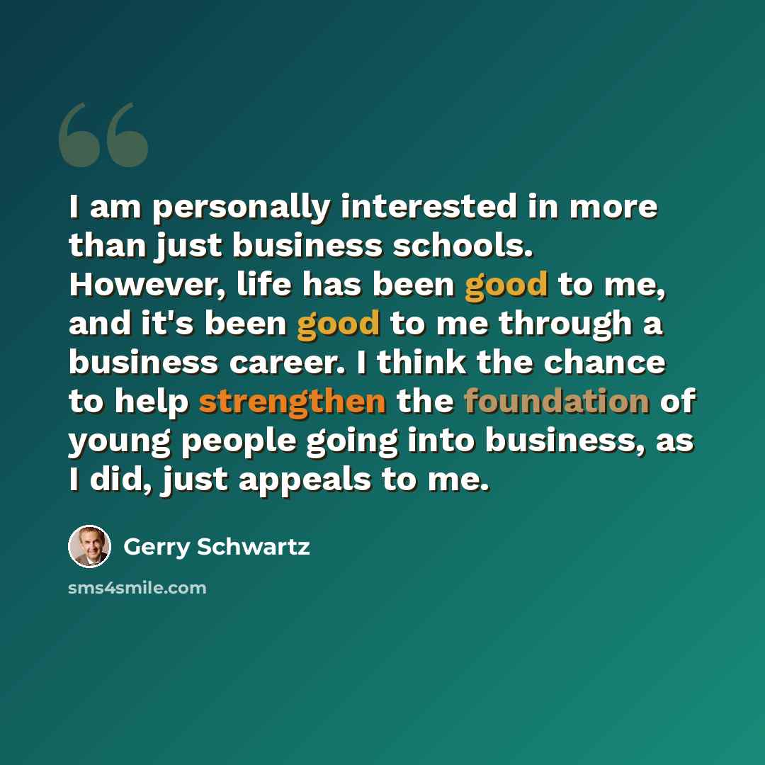 “I am personally interested in more than just business schools. However, life has been good to me, and it's been good to me through a business career. I think the chance to help strengthen the foundation of young people going into business, as I did, just appeals to me.” quote by Gerry Schwartz