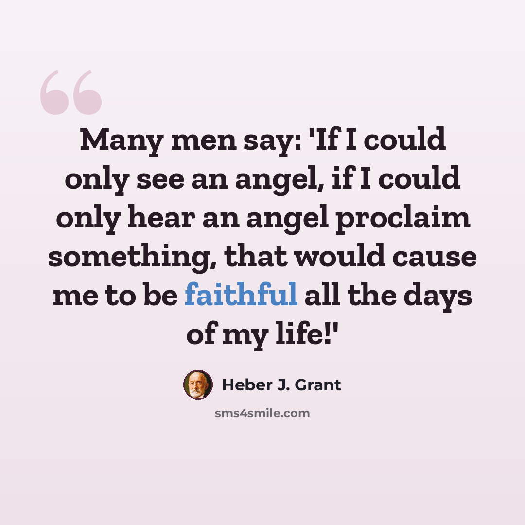 “Many men say: 'If I could only see an angel, if I could only hear an angel proclaim something, that would cause me to be faithful all the days of my life!'” quote by Heber J. Grant