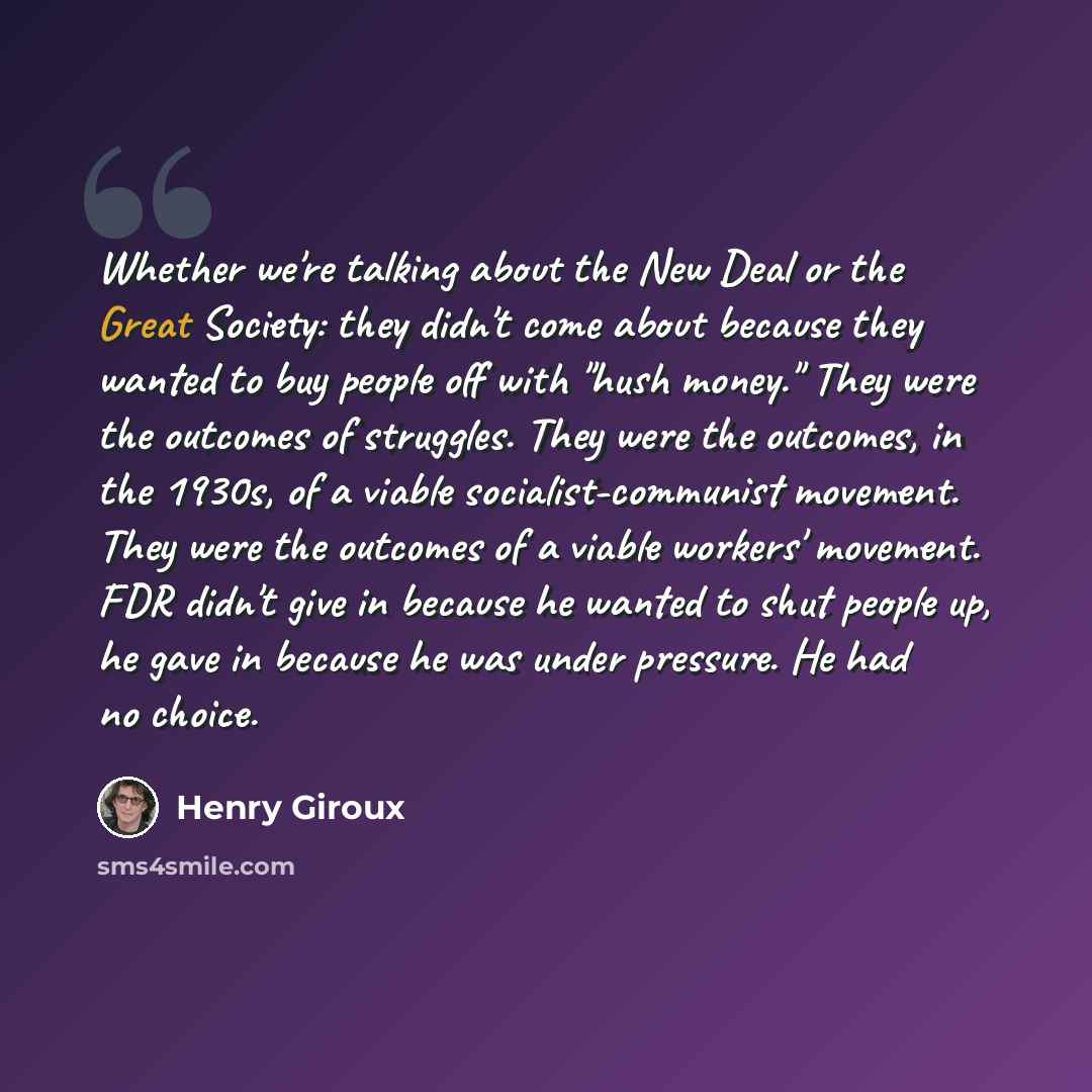 “Whether we're talking about the New Deal or the Great Society: they didn't come about because they wanted to buy people off with "hush money." They were the outcomes of struggles. They were the outcomes, in the 1930s, of a viable socialist-communist movement. They were the outcomes of a viable…” quote by Henry Giroux