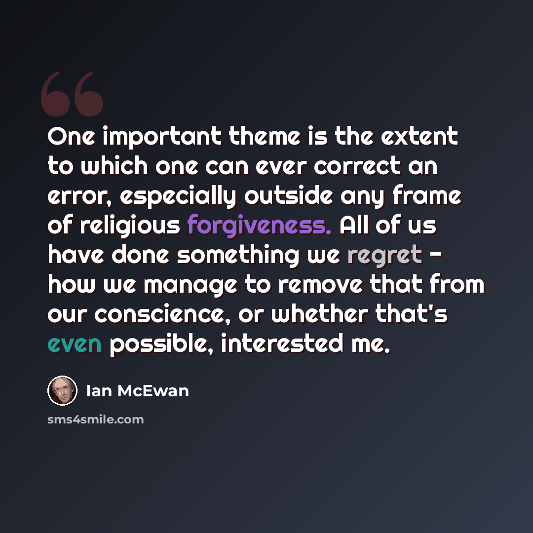 “One important theme is the extent to which one can ever correct an error, especially outside any frame of religious forgiveness. All of us have done something we regret - how we manage to remove that from our conscience, or whether that's even possible, interested me.” quote by Ian Mcewan