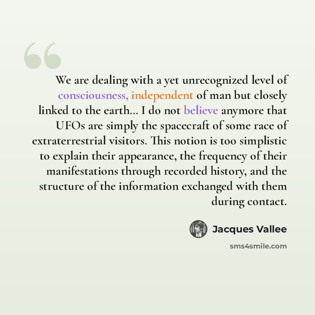 “We are dealing with a yet unrecognized level of consciousness, independent of man but closely linked to the earth… I do not believe anymore that UFOs are simply the spacecraft of some race of extraterrestrial visitors. This notion is too simplistic to explain their appearance, the frequency of…” quote by Jacques Vallee