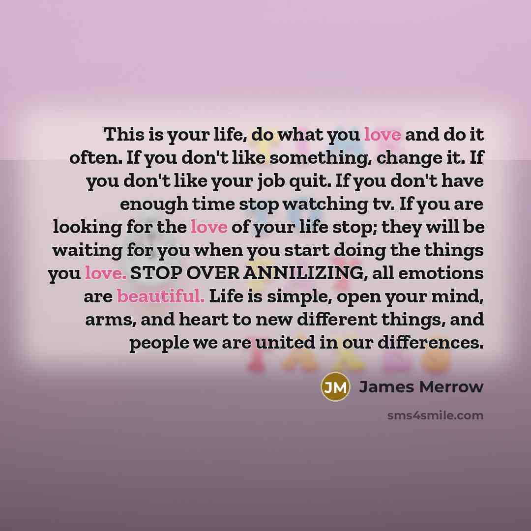 “This is your life, do what you love and do it often. If you don't like something, change it. If you don't like your job quit. If you don't have enough time stop watching tv. If you are looking for the love of your life stop; they will be waiting for you when you start doing the things you love…” quote by James Merrow