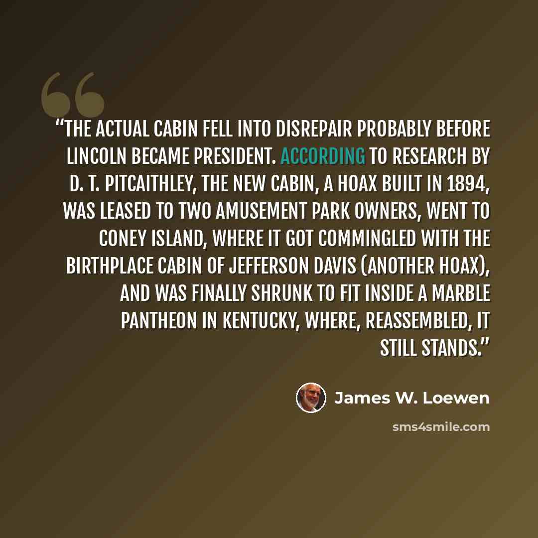 “The actual cabin fell into disrepair probably before Lincoln became president. According to research by D. T. Pitcaithley, the new cabin, a hoax built in 1894, was leased to two amusement park owners, went to Coney Island, where it got commingled with the birthplace cabin of Jefferson Davis…” quote by James W. Loewen