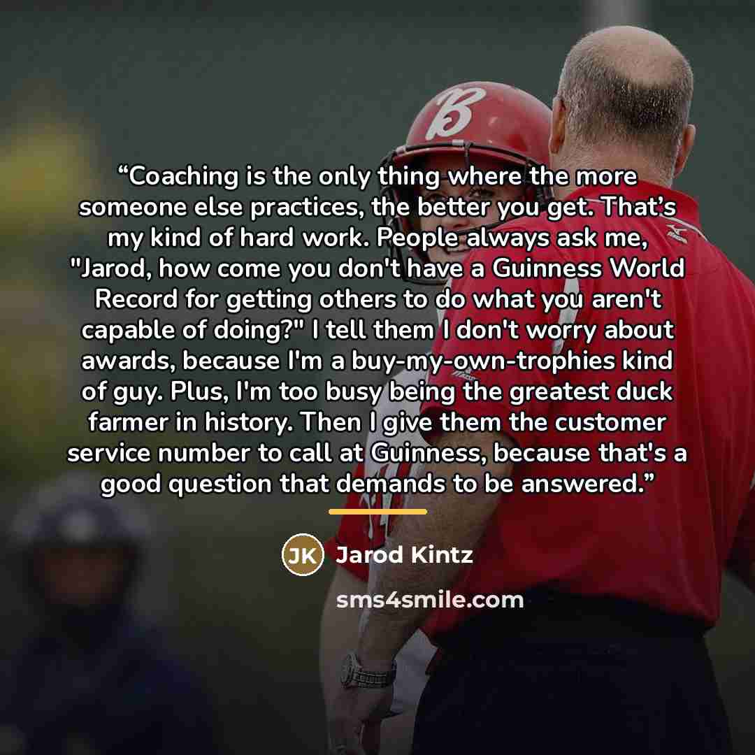 “Coaching is the only thing where the more someone else practices, the better you get. That’s my kind of hard work. People always ask me, "Jarod, how come you don't have a Guinness World Record for getting others to do what you aren't capable of doing?" I tell them I don't worry about awards…” quote by Jarod Kintz