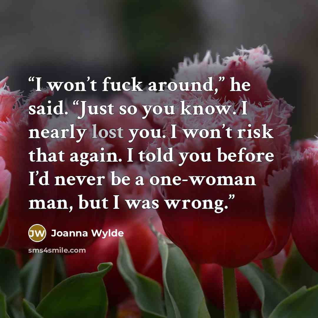 “I won’t fuck around,” he said. “Just so you know. I nearly lost you. I won’t risk that again. I told you before I’d never be a one-woman man, but I was wrong.” quote by Joanna Wylde