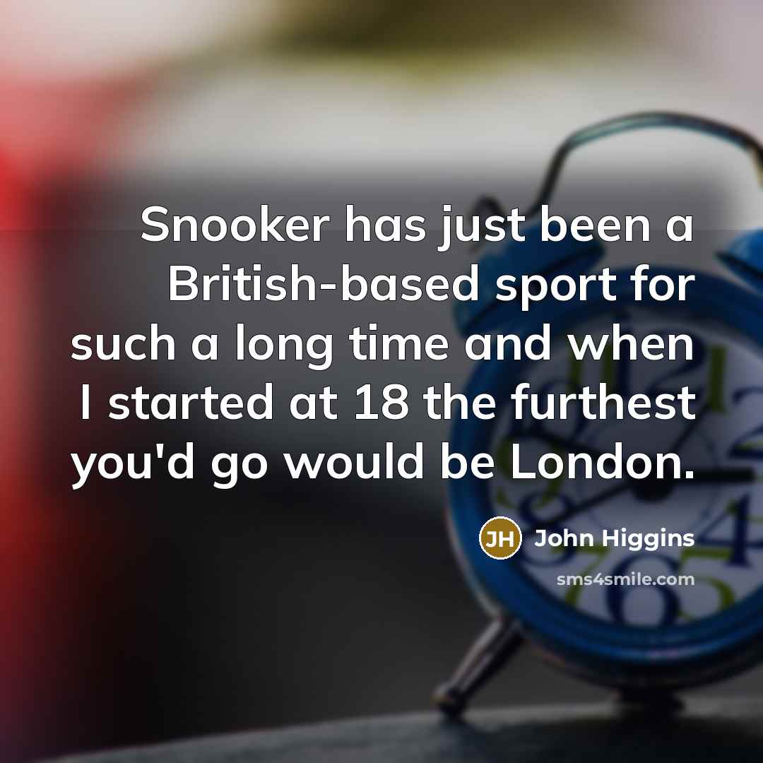 “Snooker has just been a British-based sport for such a long time and when I started at 18 the furthest you'd go would be London.” quote by John Higgins