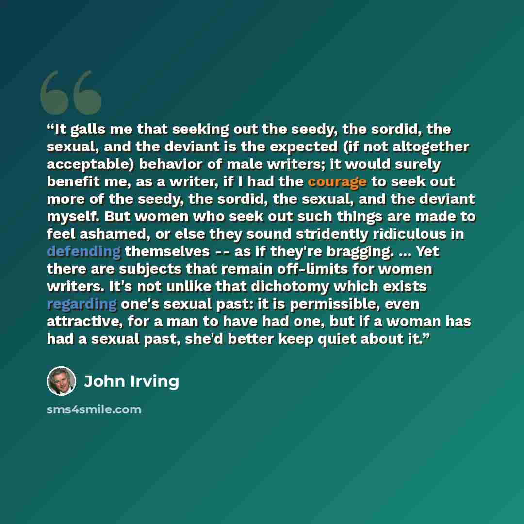 “It galls me that seeking out the seedy, the sordid, the sexual, and the deviant is the expected (if not altogether acceptable) behavior of male writers; it would surely benefit me, as a writer, if I had the courage to seek out more of the seedy, the sordid, the sexual, and the deviant myself. But…” quote by John Irving