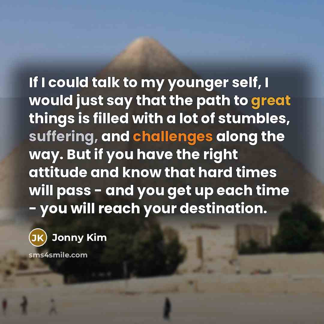 “If I could talk to my younger self, I would just say that the path to great things is filled with a lot of stumbles, suffering, and challenges along the way. But if you have the right attitude and know that hard times will pass - and you get up each time - you will reach your destination.” quote by Jonny Kim