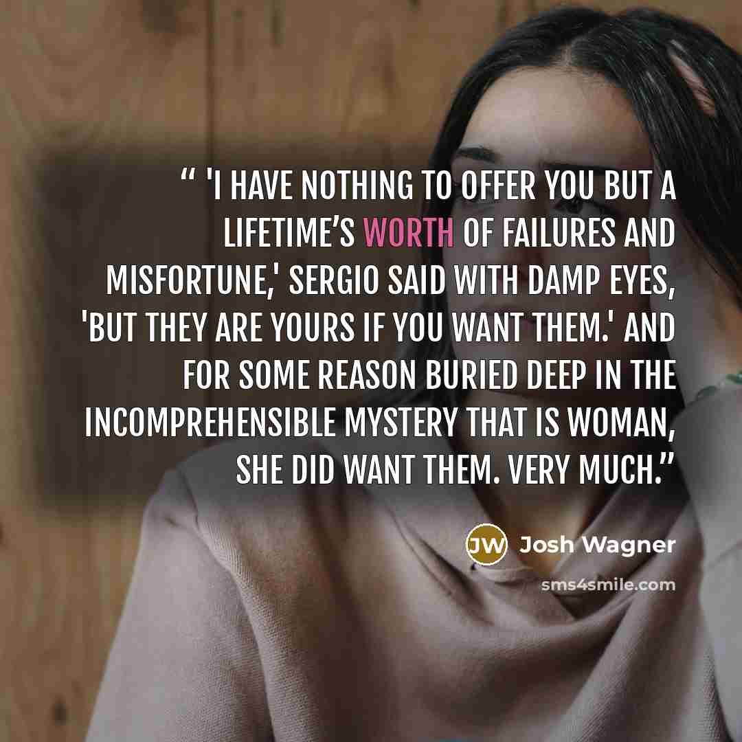 “'I have nothing to offer you but a lifetime’s worth of failures and misfortune,' Sergio said with damp eyes, 'but they are yours if you want them.' And for some reason buried deep in the incomprehensible mystery that is woman, she did want them. Very much.” quote by Josh Wagner