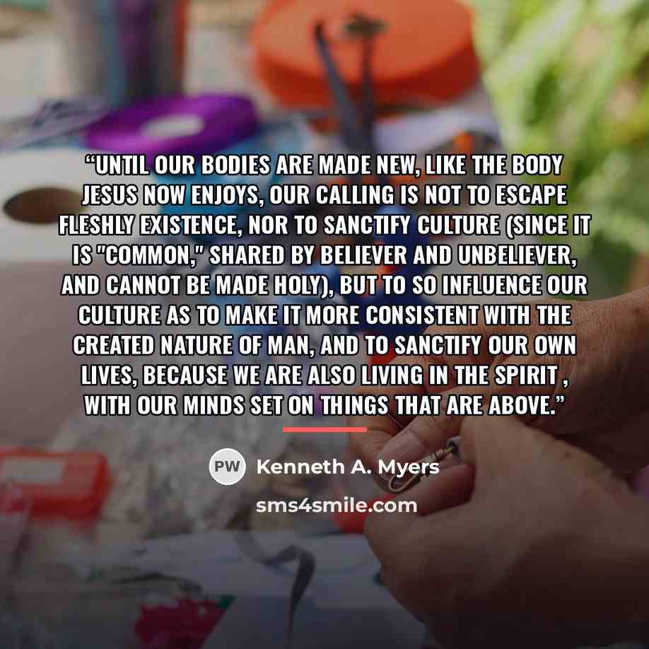 “Until our bodies are made new, like the body Jesus now enjoys, our calling is not to escape fleshly existence, nor to sanctify culture (since it is "common," shared by believer and unbeliever, and cannot be made holy), but to so influence our culture as to make it more consistent with the created…” quote by Kenneth A. Myers