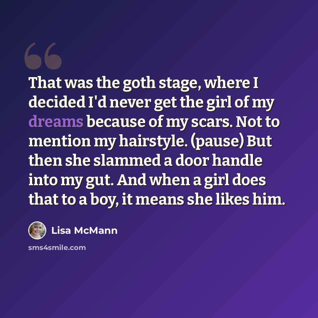 “That was the goth stage, where I decided I'd never get the girl of my dreams because of my scars. Not to mention my hairstyle. (pause) But then she slammed a door handle into my gut. And when a girl does that to a boy, it means she likes him.” quote by Lisa McMann