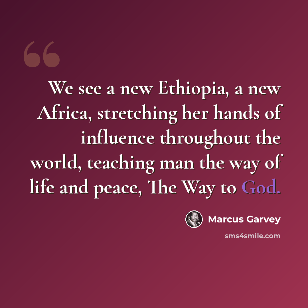 “We see a new Ethiopia, a new Africa, stretching her hands of influence throughout the world, teaching man the way of life and peace, The Way to God.” quote by Marcus Garvey