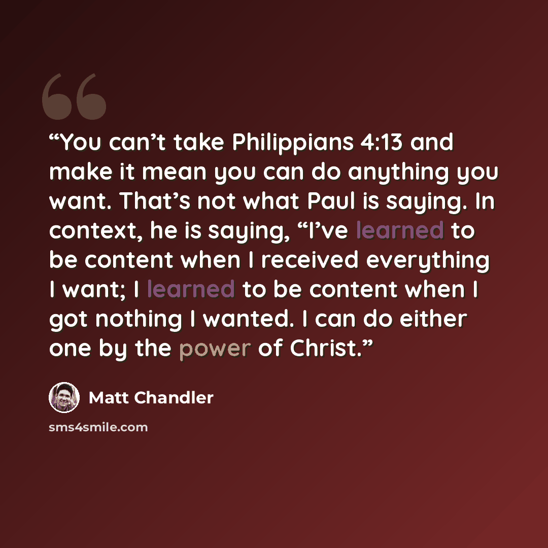 “You can’t take Philippians 4:13 and make it mean you can do anything you want. That’s not what Paul is saying. In context, he is saying, “I’ve learned to be content when I received everything I want; I learned to be content when I got nothing I wanted. I can do either one by the power of Christ.” quote by Matt Chandler