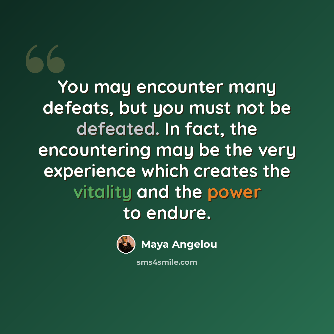 “You may encounter many defeats, but you must not be defeated. In fact, the encountering may be the very experience which creates the vitality and the power to endure.” quote by Maya Angelou
