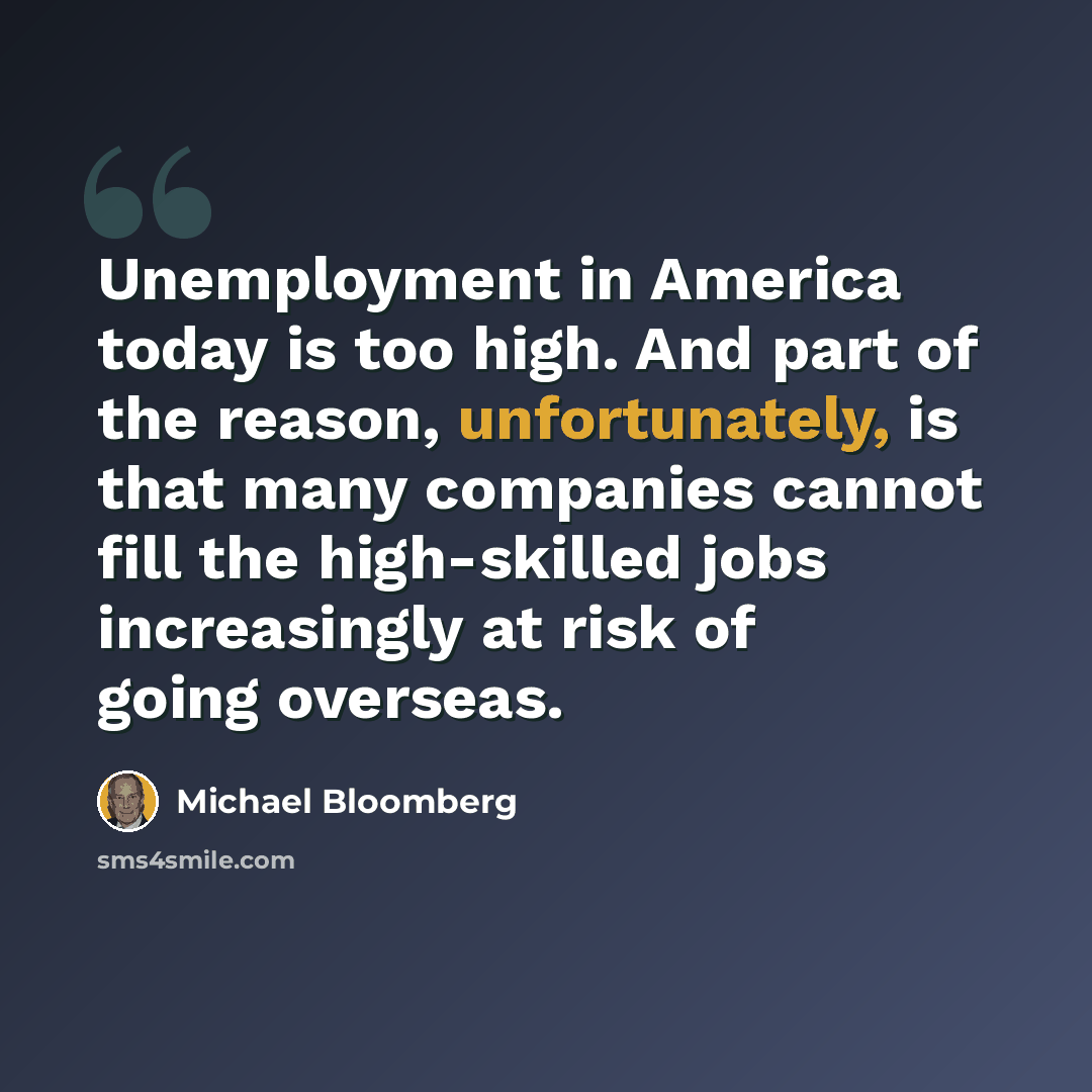 “Unemployment in America today is too high. And part of the reason, unfortunately, is that many companies cannot fill the high-skilled jobs increasingly at risk of going overseas.” quote by Michael Bloomberg