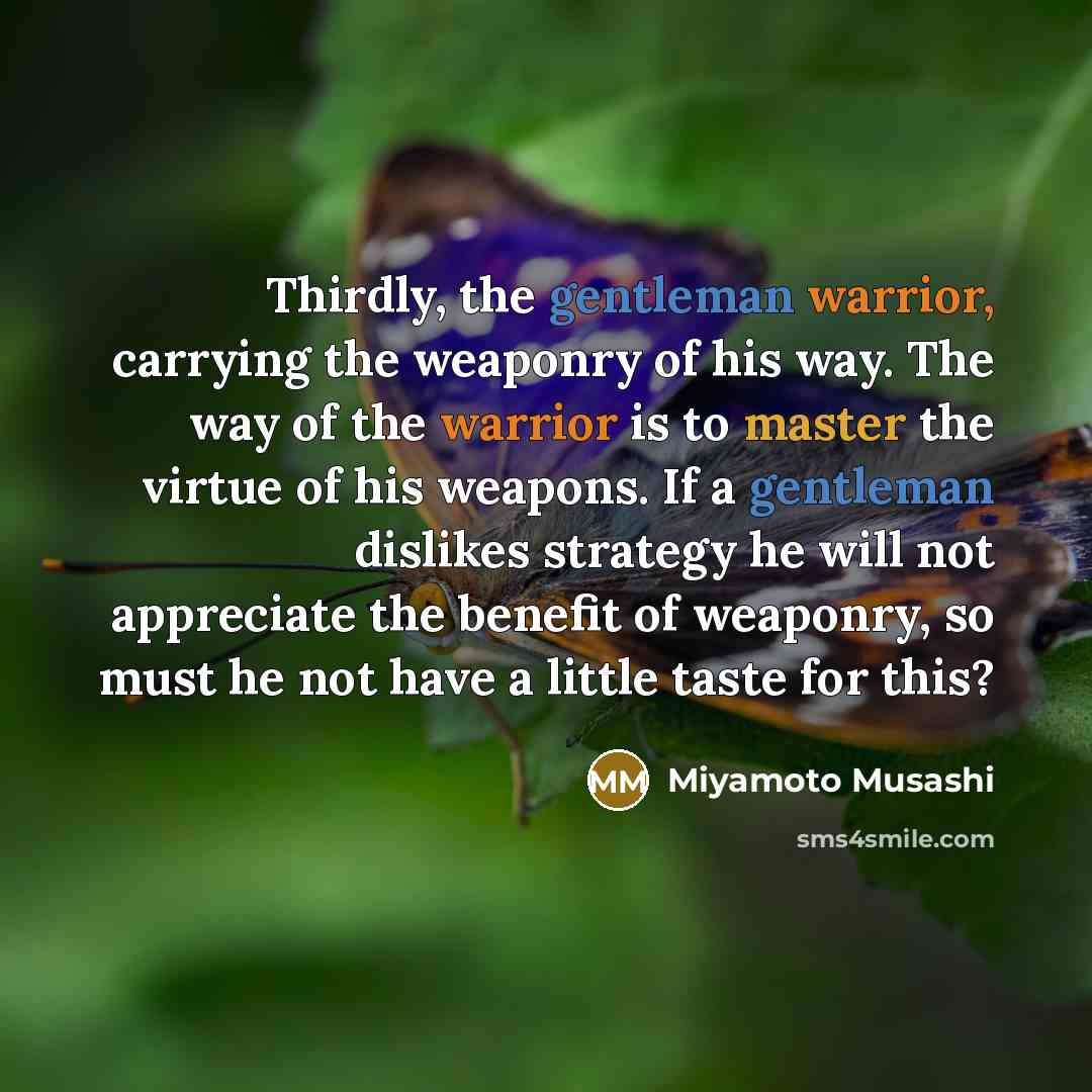“Thirdly, the gentleman warrior, carrying the weaponry of his way. The way of the warrior is to master the virtue of his weapons. If a gentleman dislikes strategy he will not appreciate the benefit of weaponry, so must he not have a little taste for this?” quote by Miyamoto Musashi