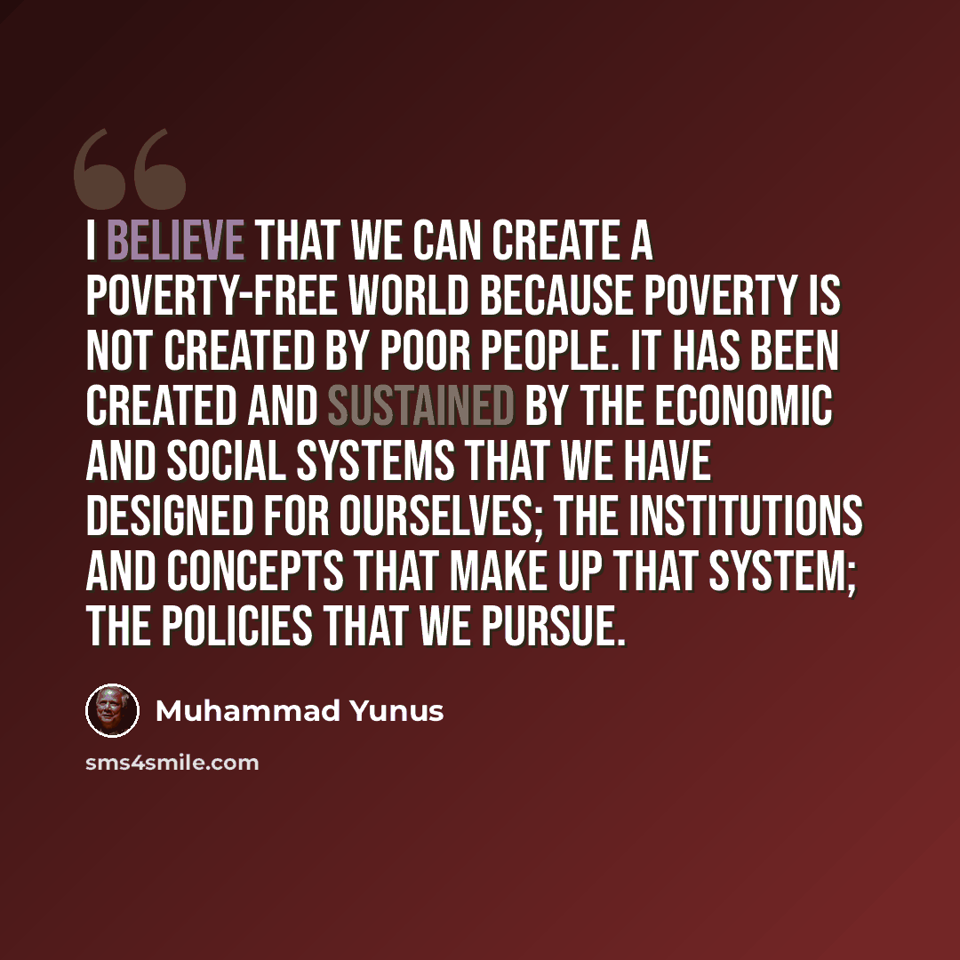 “I believe that we can create a poverty-free world because poverty is not created by poor people. It has been created and sustained by the economic and social systems that we have designed for ourselves; the institutions and concepts that make up that system; the policies that we pursue.” quote by Muhammad Yunus