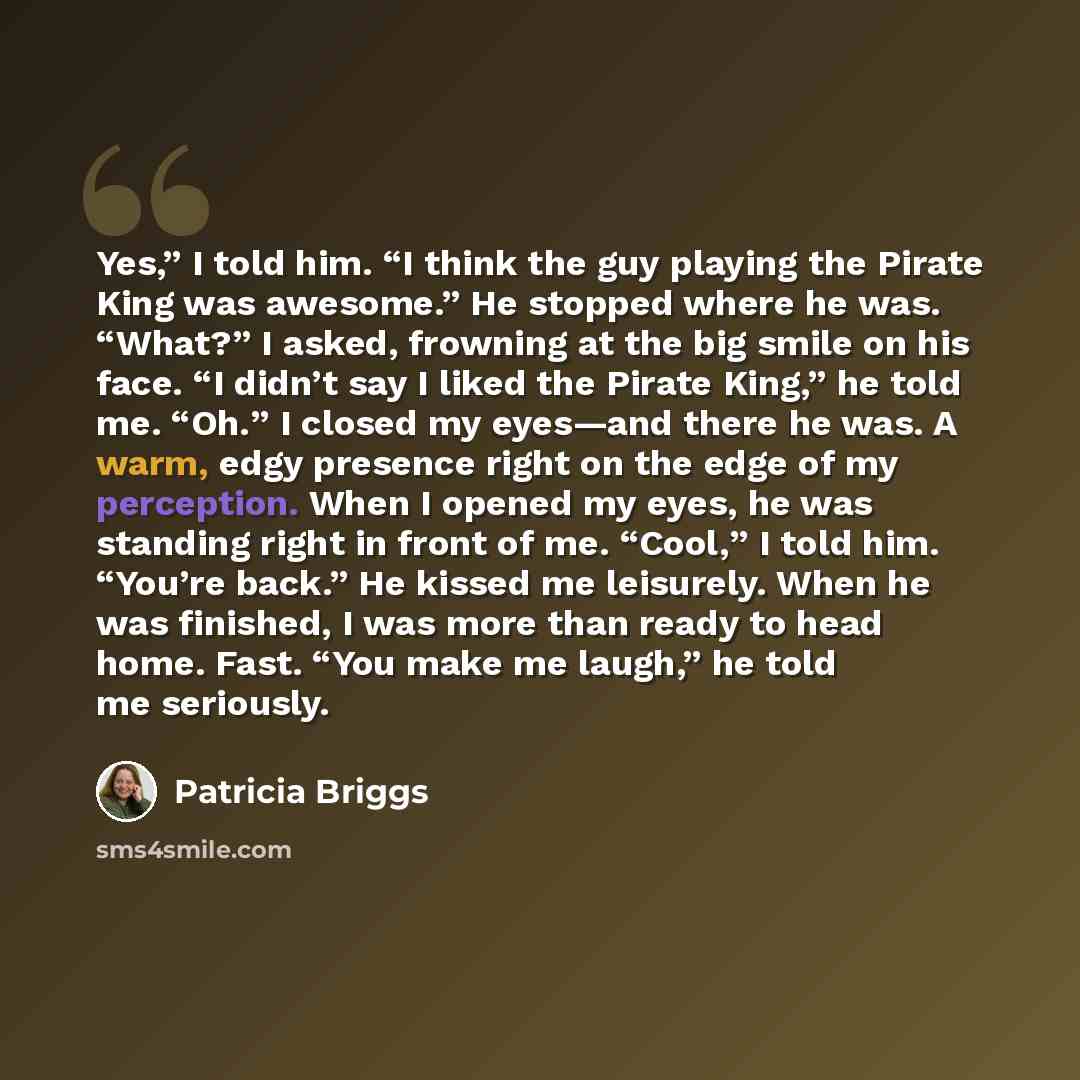 “Yes,” I told him. “I think the guy playing the Pirate King was awesome.” He stopped where he was. “What?” I asked, frowning at the big smile on his face. “I didn’t say I liked the Pirate King,” he told me. “Oh.” I closed my eyes—and there he was. A warm, edgy presence right on the edge of my…” quote by Patricia Briggs