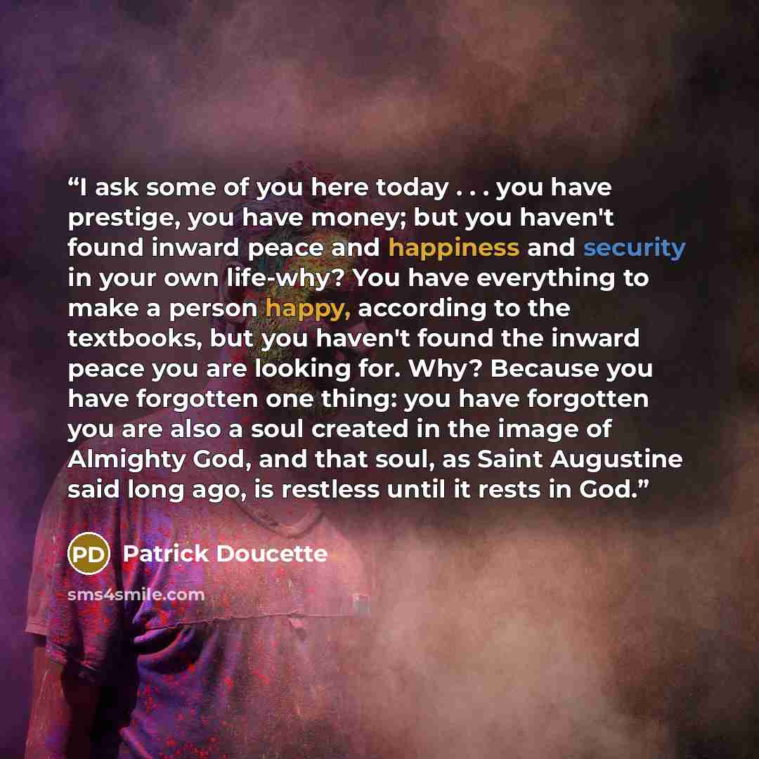“I ask some of you here today . . . you have prestige, you have money; but you haven't found inward peace and happiness and security in your own life-why? You have everything to make a person happy, according to the textbooks, but you haven't found the inward peace you are looking for. Why? Because…” quote by Patrick Doucette