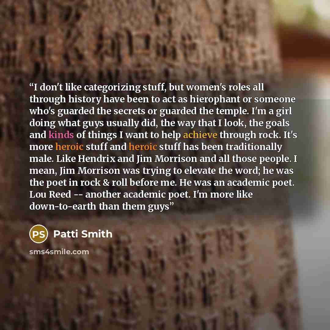 “I don't like categorizing stuff, but women's roles all through history have been to act as hierophant or someone who's guarded the secrets or guarded the temple. I'm a girl doing what guys usually did, the way that I look, the goals and kinds of things I want to help achieve through rock. It's…” quote by Patti Smith