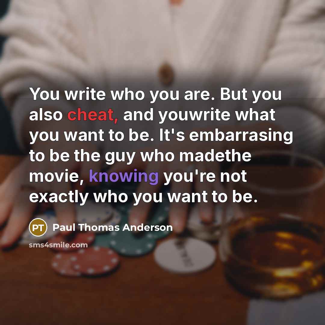 “You write who you are. But you also cheat, and youwrite what you want to be. It's embarrasing to be the guy who madethe movie, knowing you're not exactly who you want to be.” quote by Paul Thomas Anderson