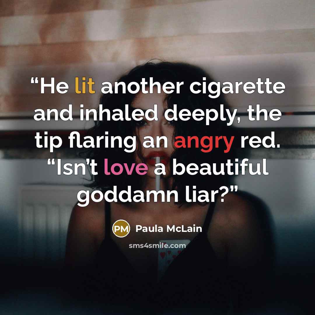 “He lit another cigarette and inhaled deeply, the tip flaring an angry red. “Isn’t love a beautiful goddamn liar?” quote by Paula McLain