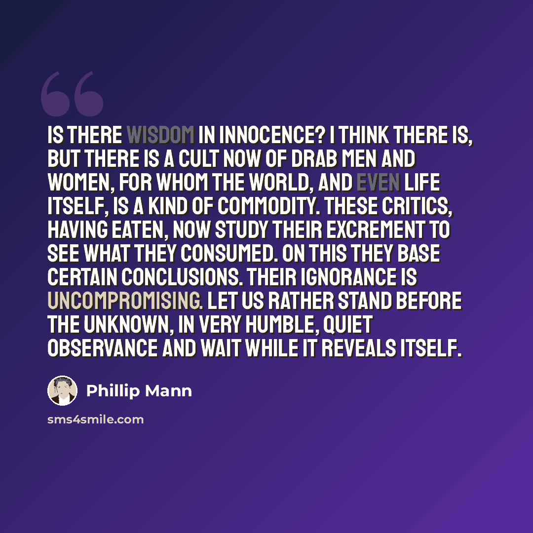 “Is there wisdom in innocence? I think there is, but there is a cult now of drab men and women, for whom the world, and even life itself, is a kind of commodity. These critics, having eaten, now study their excrement to see what they consumed. On this they base certain conclusions. Their ignorance…” quote by Phillip Mann