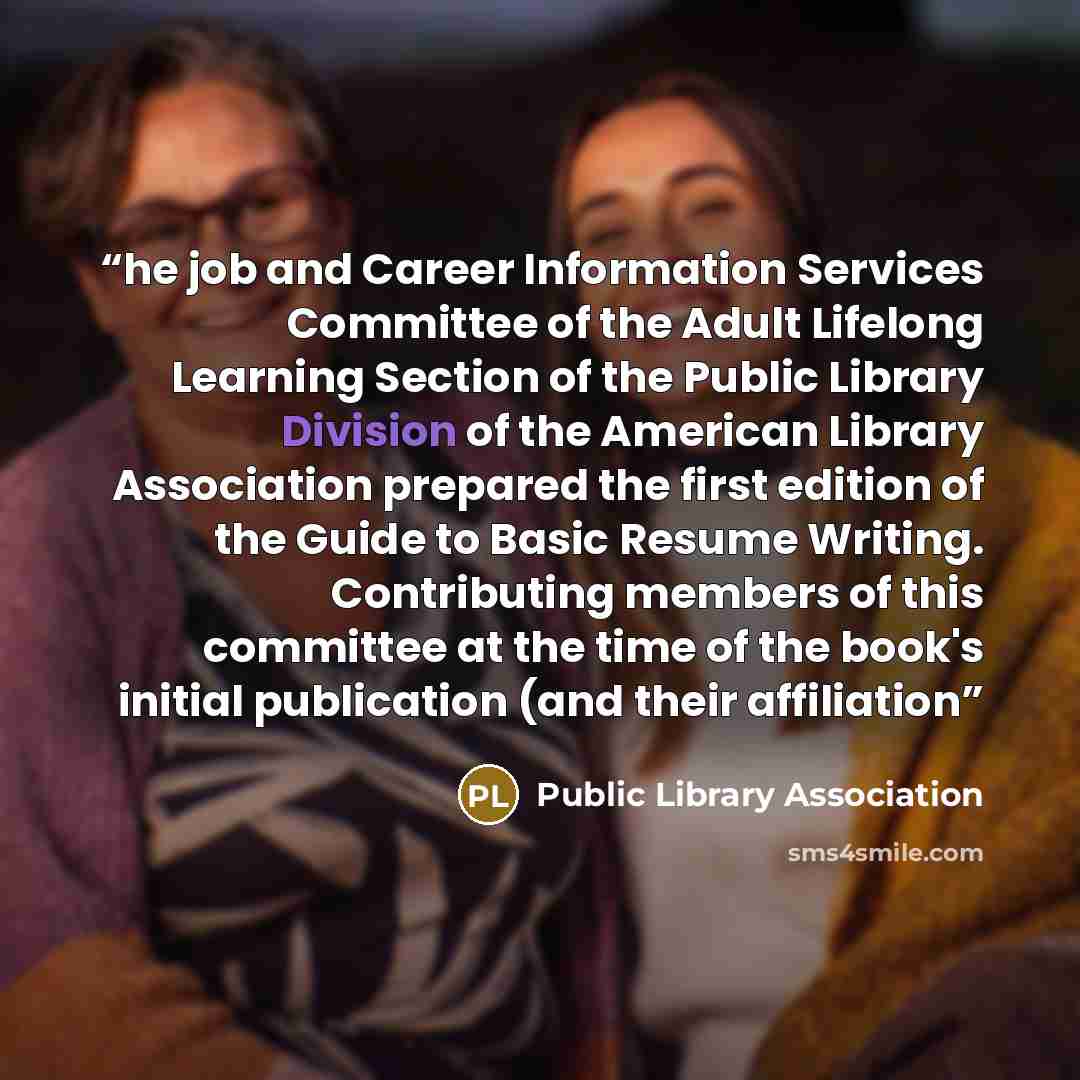 “he job and Career Information Services Committee of the Adult Lifelong Learning Section of the Public Library Division of the American Library Association prepared the first edition of the Guide to Basic Resume Writing. Contributing members of this committee at the time of the book's initial…” quote by Public Library Association