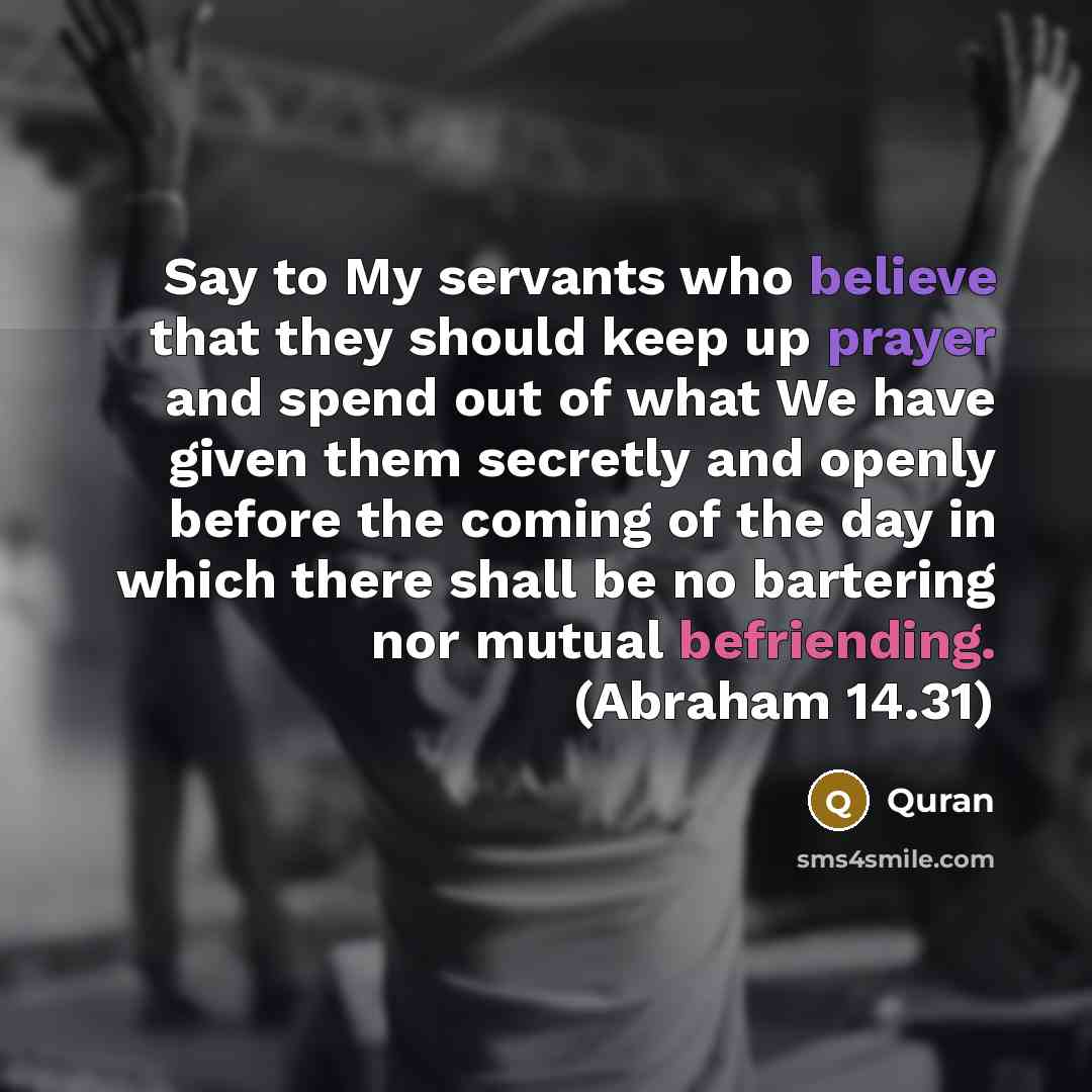 “Say to My servants who believe that they should keep up prayer and spend out of what We have given them secretly and openly before the coming of the day in which there shall be no bartering nor mutual befriending. (Abraham 14.31)” quote by Quran
