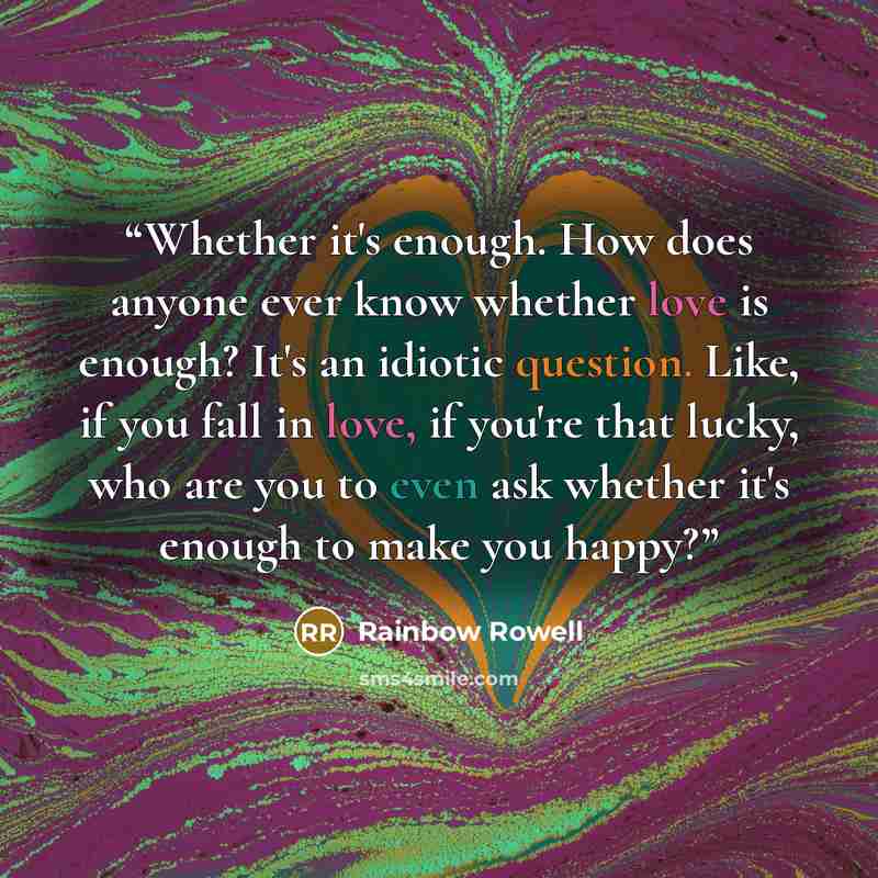 “Whether it's enough. How does anyone ever know whether love is enough? It's an idiotic question. Like, if you fall in love, if you're that lucky, who are you to even ask whether it's enough to make you happy?” quote by Rainbow Rowell