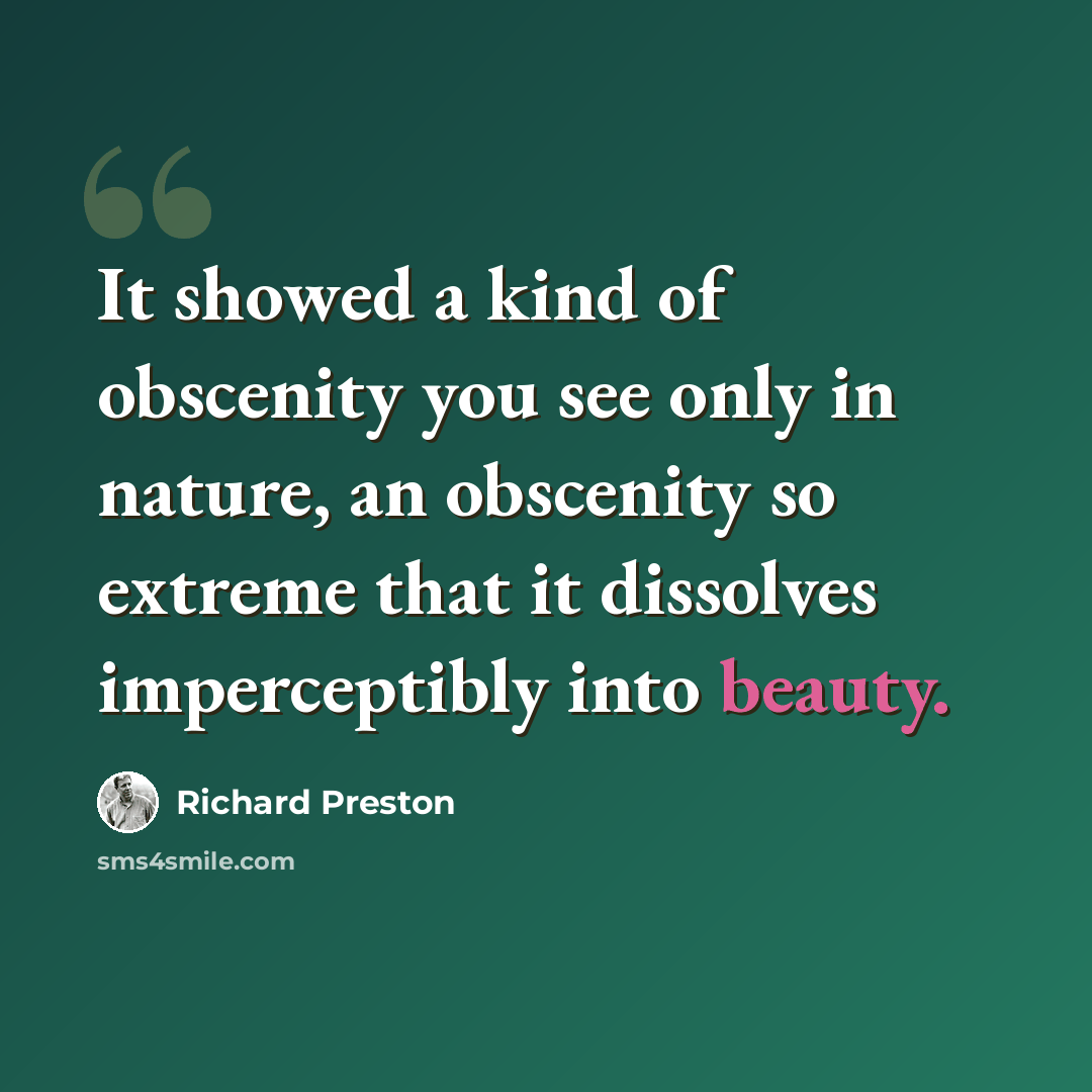 “It showed a kind of obscenity you see only in nature, an obscenity so extreme that it dissolves imperceptibly into beauty.” quote by Richard Preston
