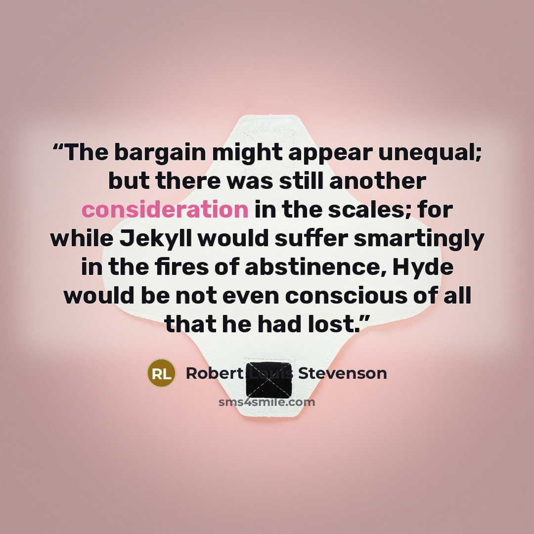 “The bargain might appear unequal; but there was still another consideration in the scales; for while Jekyll would suffer smartingly in the fires of abstinence, Hyde would be not even conscious of all that he had lost.” quote by Robert Louis Stevenson