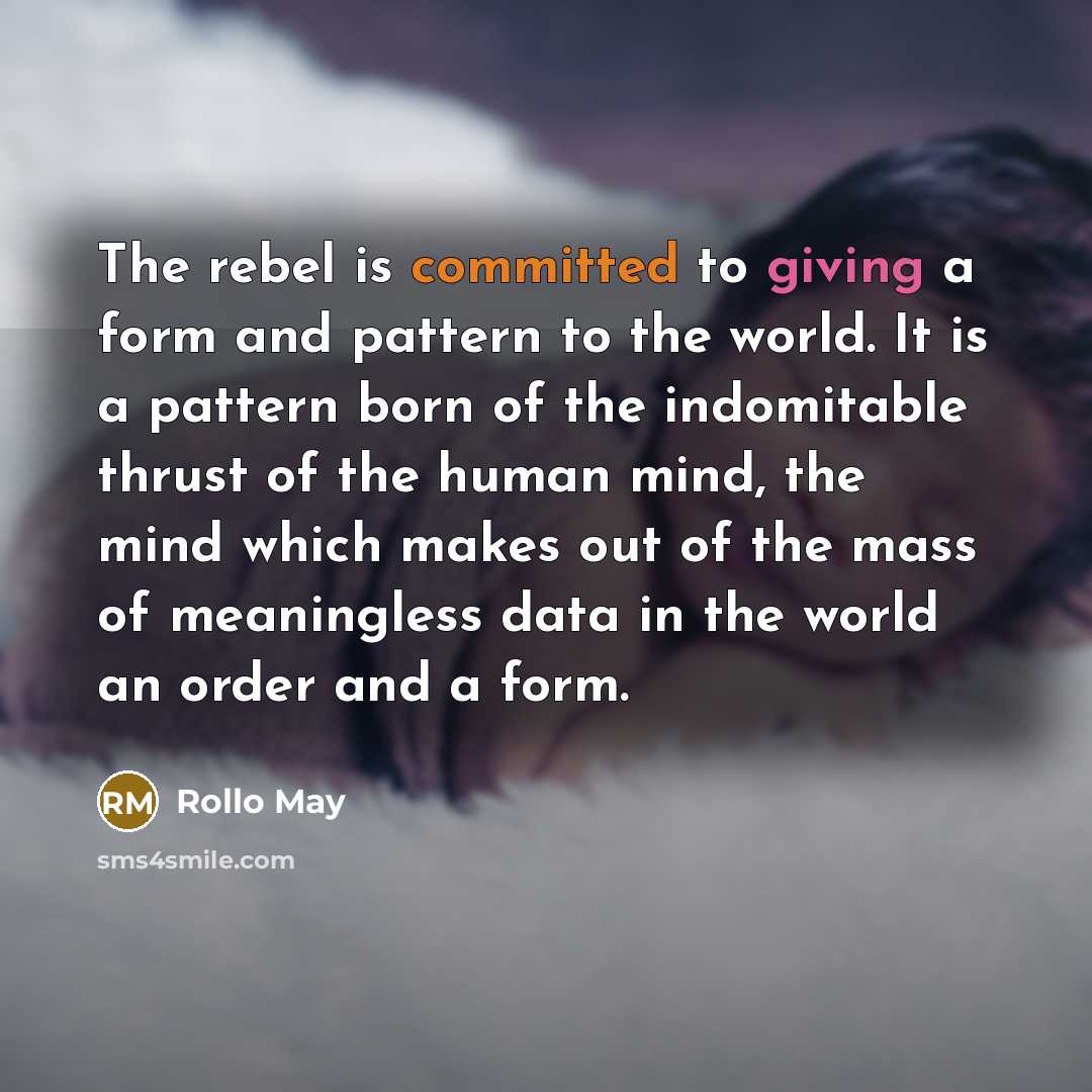 “The rebel is committed to giving a form and pattern to the world. It is a pattern born of the indomitable thrust of the human mind, the mind which makes out of the mass of meaningless data in the world an order and a form.” quote by Rollo May