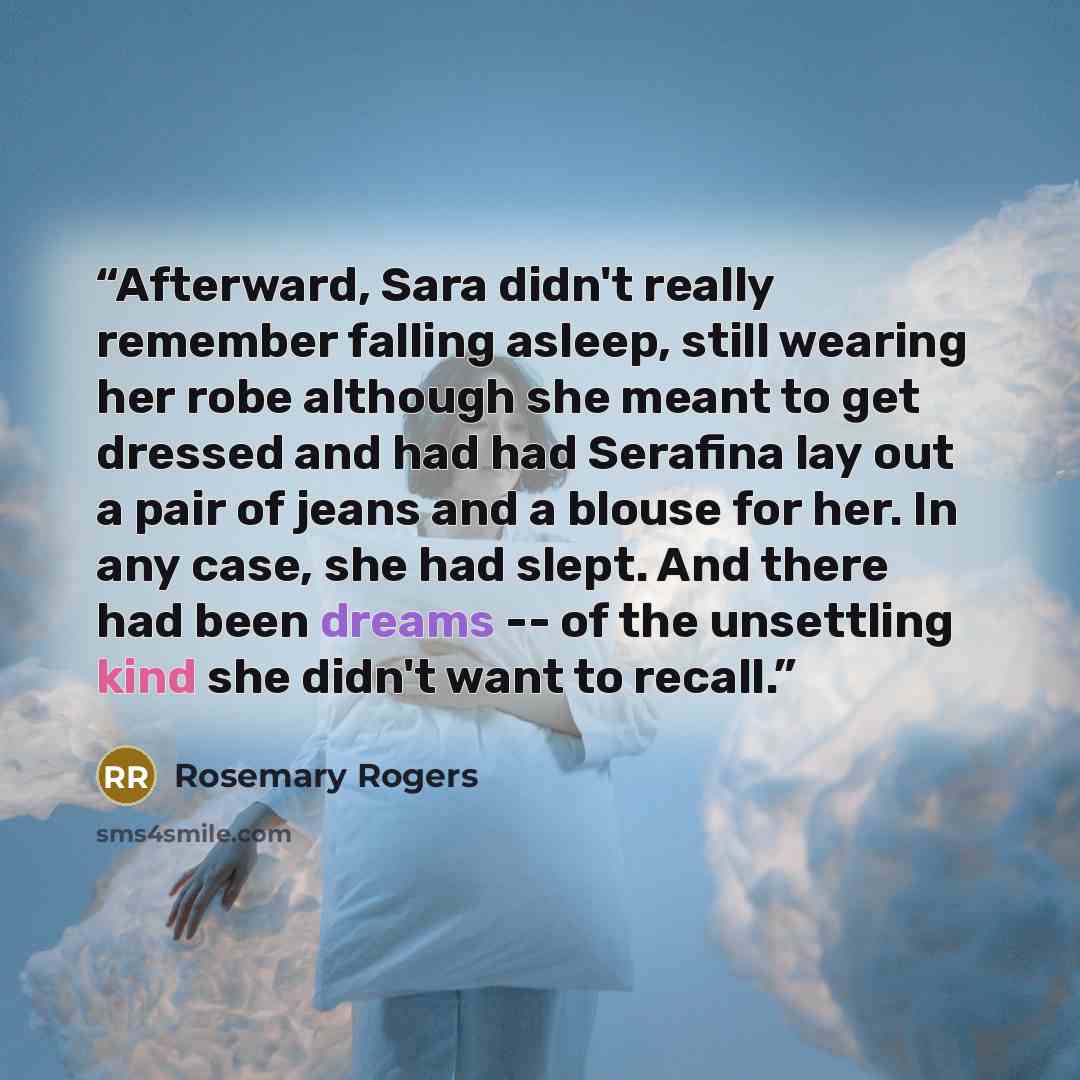 “Afterward, Sara didn't really remember falling asleep, still wearing her robe although she meant to get dressed and had had Serafina lay out a pair of jeans and a blouse for her. In any case, she had slept. And there had been dreams -- of the unsettling kind she didn't want to recall.” quote by Rosemary Rogers
