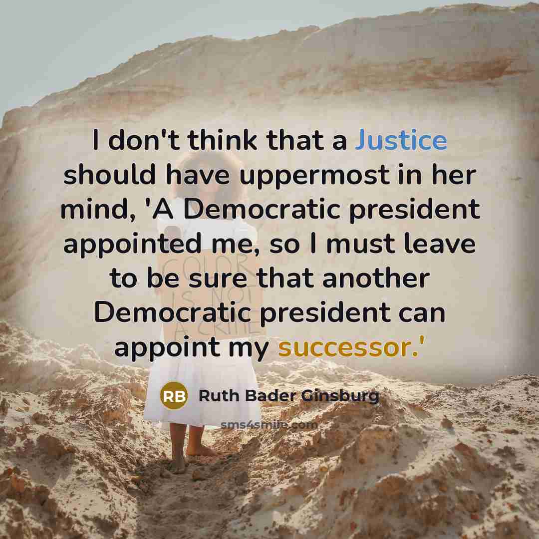 “I don't think that a Justice should have uppermost in her mind, 'A Democratic president appointed me, so I must leave to be sure that another Democratic president can appoint my successor.'” quote by Ruth Bader Ginsburg