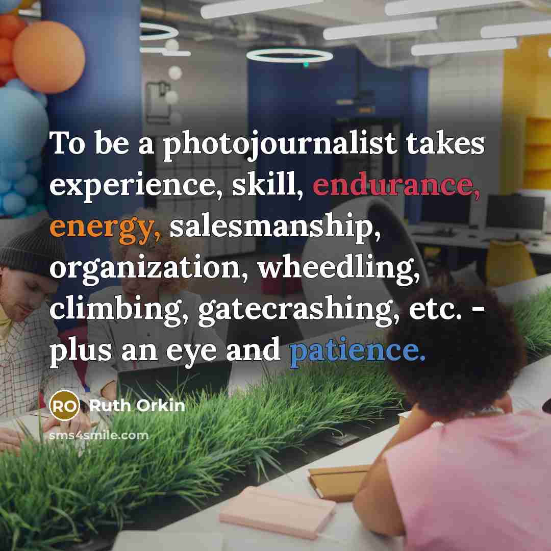 “To be a photojournalist takes experience, skill, endurance, energy, salesmanship, organization, wheedling, climbing, gatecrashing, etc. - plus an eye and patience.” quote by Ruth Orkin