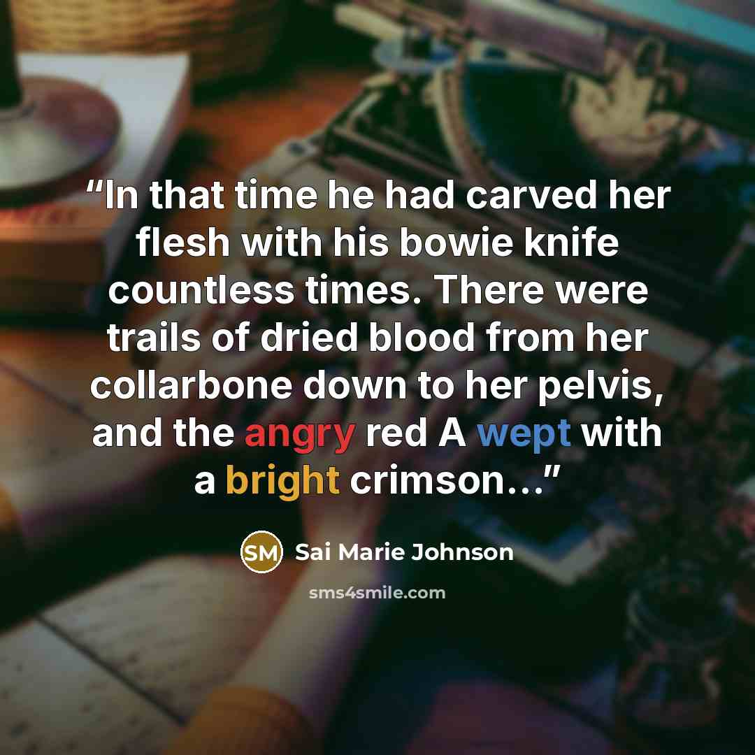 “In that time he had carved her flesh with his bowie knife countless times. There were trails of dried blood from her collarbone down to her pelvis, and the angry red A wept with a bright crimson…” quote by Sai Marie Johnson