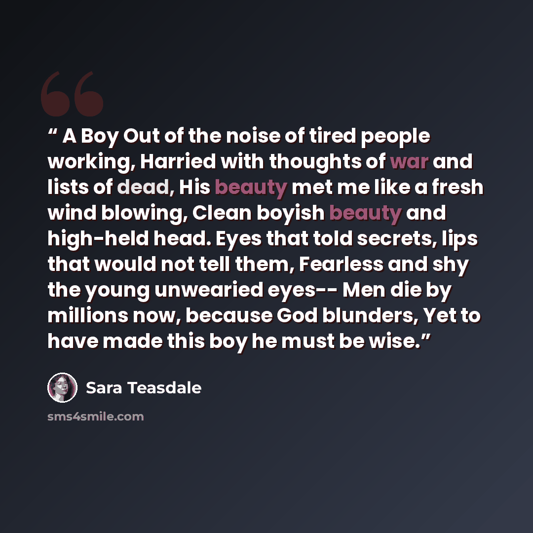 “A Boy Out of the noise of tired people working, Harried with thoughts of war and lists of dead, His beauty met me like a fresh wind blowing, Clean boyish beauty and high-held head. Eyes that told secrets, lips that would not tell them, Fearless and shy the young unwearied eyes-- Men die by…” quote by Sara Teasdale