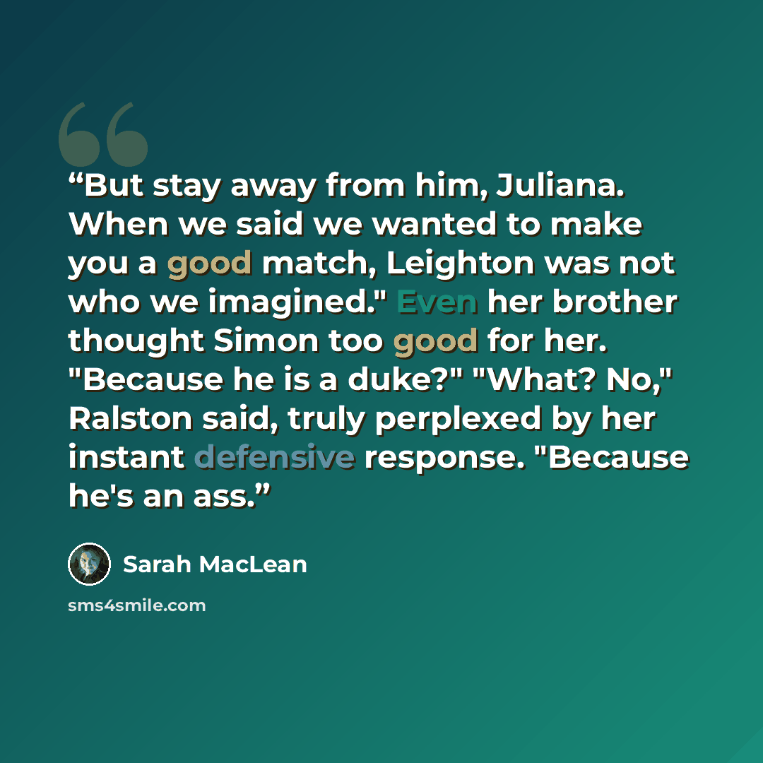 “But stay away from him, Juliana. When we said we wanted to make you a good match, Leighton was not who we imagined." Even her brother thought Simon too good for her. "Because he is a duke?" "What? No," Ralston said, truly perplexed by her instant defensive response. "Because he's an ass.” quote by Sarah MacLean
